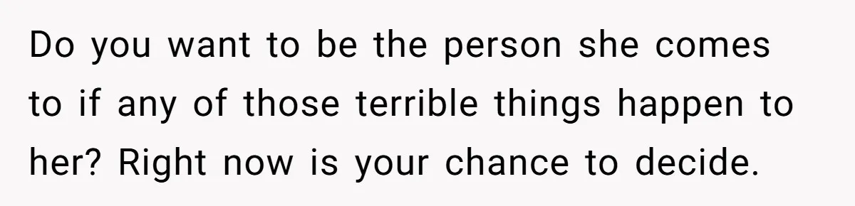 Do you want to be the person she comes to if any of those terrible things happen to her? Right now is your chance to decide.