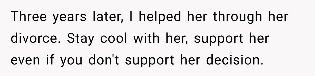 Three years later, I helped her through her divorce. Stay cool with her, support her even if you don't support her decision.