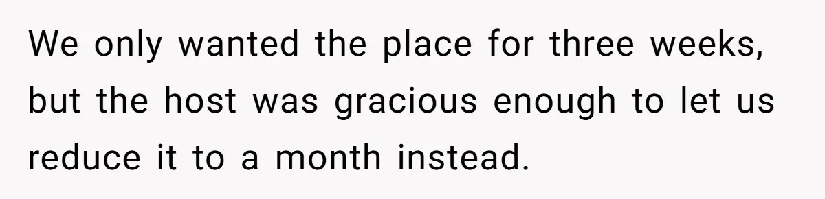 We only wanted the place for three weeks, but the host was gracious enough to let us reduce it to a month instead.