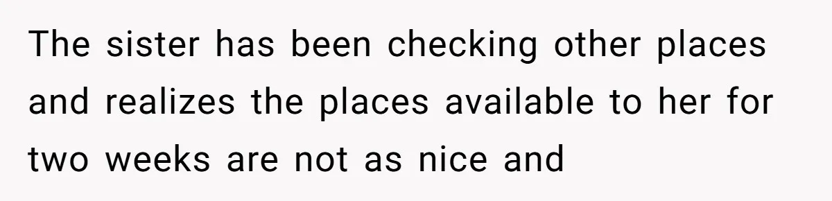 The sister has been checking other places and realizes the places available to her for two weeks are not as nice and