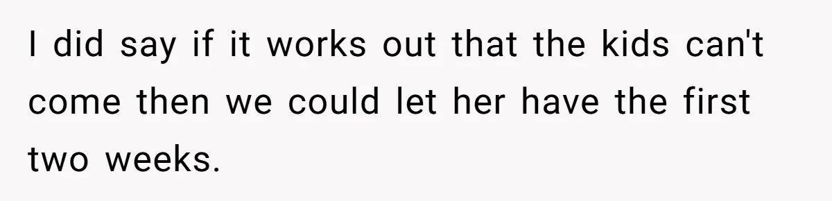 I did say if it works out that the kids can't come then we could let her have the first two weeks.