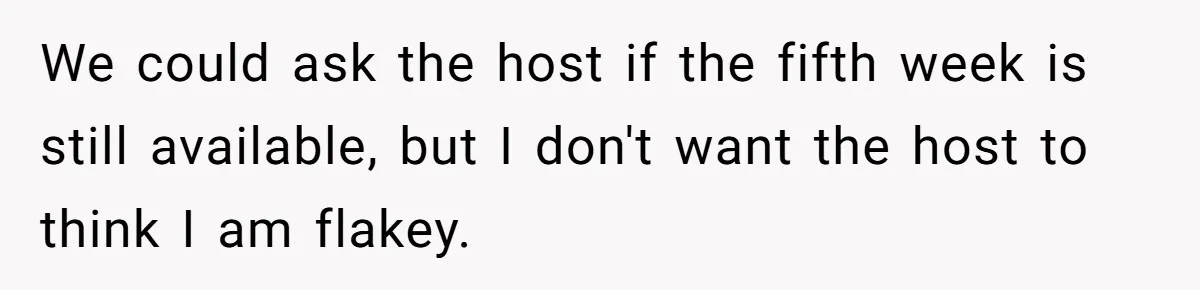 We could ask the host if the fifth week is still available, but I don't want the host to think I am flakey.