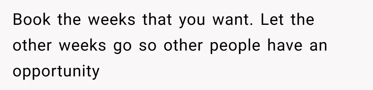 Book the weeks that you want. Let the other weeks go so other people have an opportunity