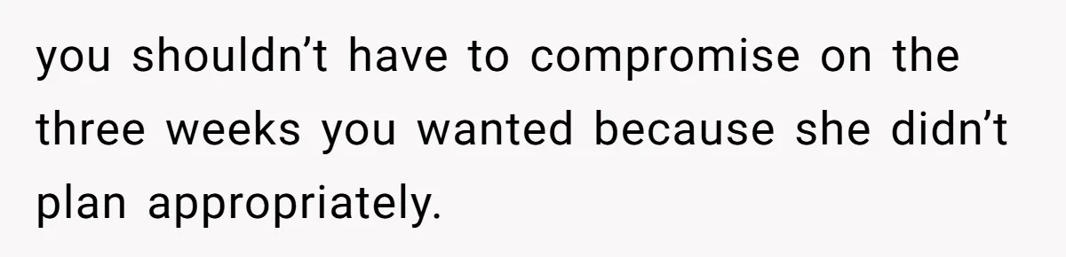 you shouldn’t have to compromise on the three weeks you wanted because she didn’t plan appropriately.