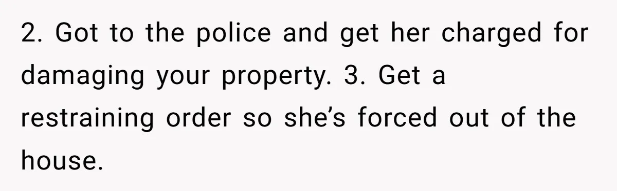 2. Got to the police and get her charged for damaging your property. 3. Get a restraining order so she’s forced out of the house.