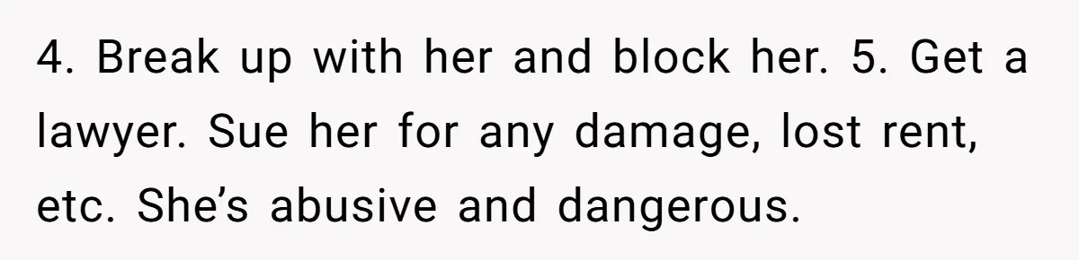 4. Break up with her and block her. 5. Get a lawyer. Sue her for any damage, lost rent, etc. She’s abusive and dangerous.