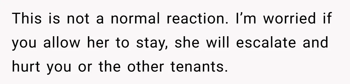 This is not a normal reaction. I’m worried if you allow her to stay, she will escalate and hurt you or the other tenants.