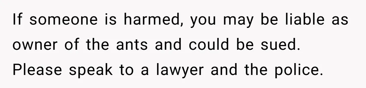 If someone is harmed, you may be liable as owner of the ants and could be sued. Please speak to a lawyer and the police.