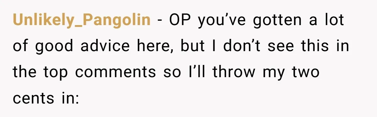 Unlikely_Pangolin − OP you’ve gotten a lot of good advice here, but I don’t see this in the top comments so I’ll throw my two cents in: