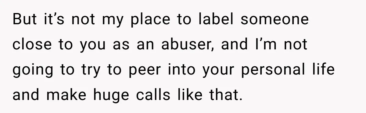 But it’s not my place to label someone close to you as an abuser, and I’m not going to try to peer into your personal life and make huge calls...