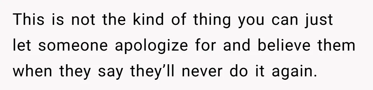 This is not the kind of thing you can just let someone apologize for and believe them when they say they’ll never do it again.