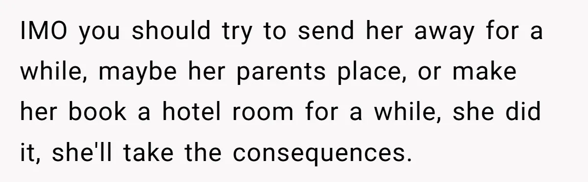 IMO you should try to send her away for a while, maybe her parents place, or make her book a hotel room for a while, she did it, she'll take...