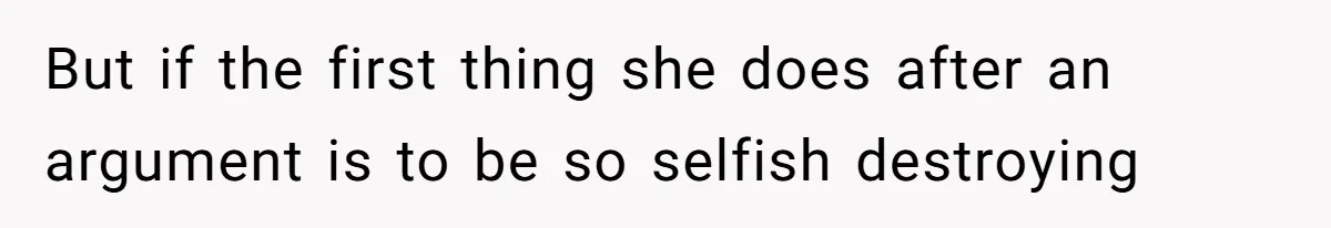 But if the first thing she does after an argument is to be so selfish destroying