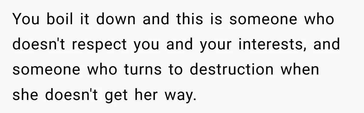You boil it down and this is someone who doesn't respect you and your interests, and someone who turns to destruction when she doesn't get her way.