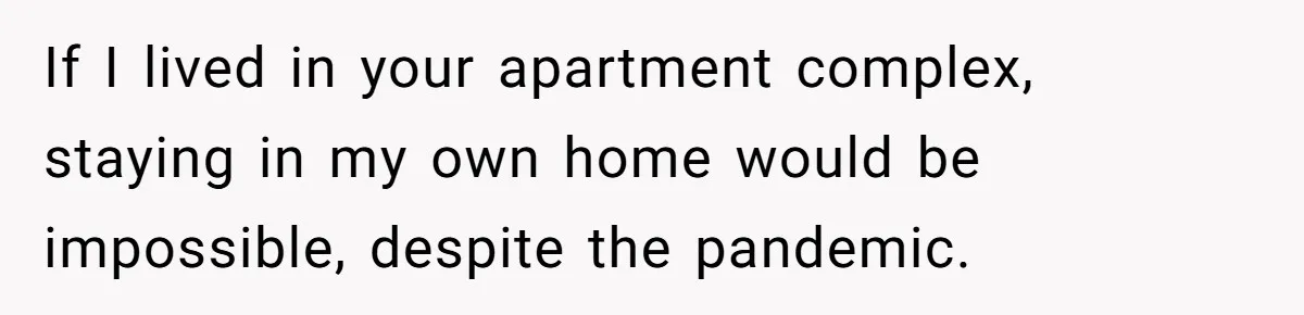 If I lived in your apartment complex, staying in my own home would be impossible, despite the pandemic.