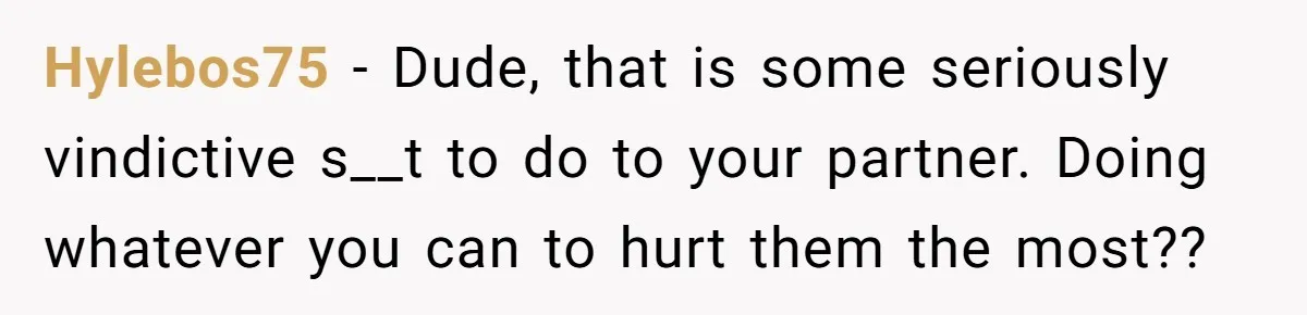 Hylebos75 − Dude, that is some seriously vindictive s__t to do to your partner. Doing whatever you can to hurt them the most??