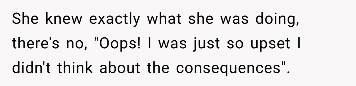 She knew exactly what she was doing, there's no, "Oops! I was just so upset I didn't think about the consequences".