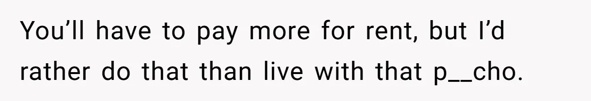 You’ll have to pay more for rent, but I’d rather do that than live with that p__cho.