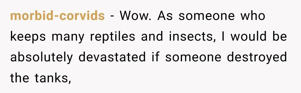 morbid-corvids − Wow. As someone who keeps many reptiles and insects, I would be absolutely devastated if someone destroyed the tanks,