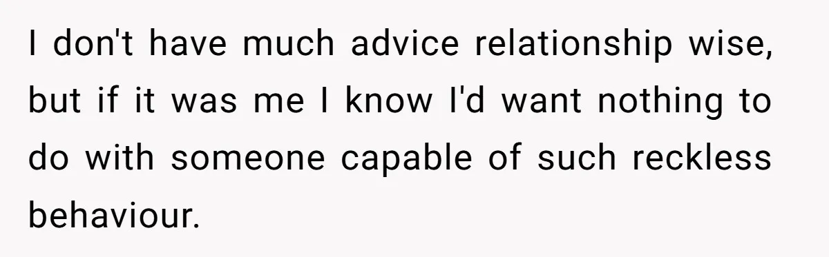 I don't have much advice relationship wise, but if it was me I know I'd want nothing to do with someone capable of such reckless behaviour.