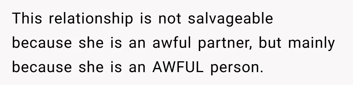 This relationship is not salvageable because she is an awful partner, but mainly because she is an AWFUL person.