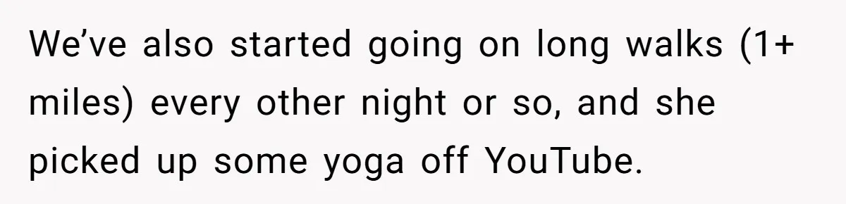 We’ve also started going on long walks (1+ miles) every other night or so, and she picked up some yoga off YouTube.