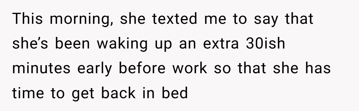 This morning, she texted me to say that she’s been waking up an extra 30ish minutes early before work so that she has time to get back in bed