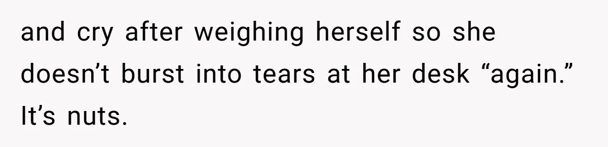 and cry after weighing herself so she doesn’t burst into tears at her desk “again.” It’s nuts.