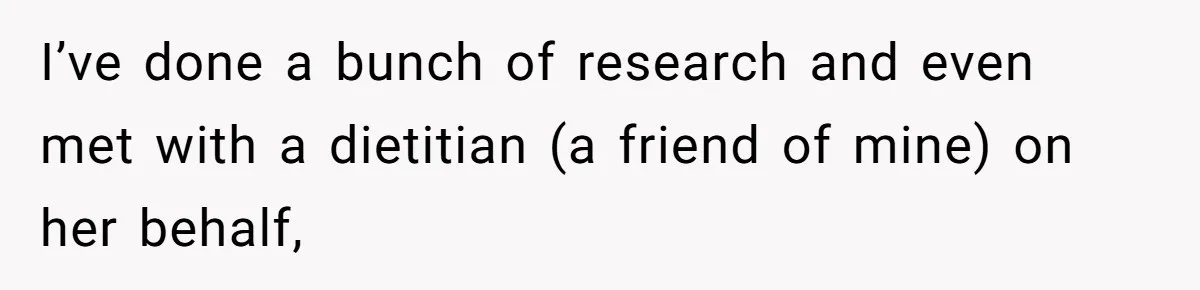 I’ve done a bunch of research and even met with a dietitian (a friend of mine) on her behalf,