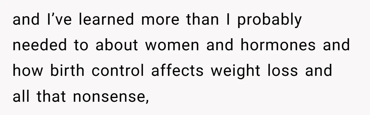 and I’ve learned more than I probably needed to about women and hormones and how birth control affects weight loss and all that nonsense,