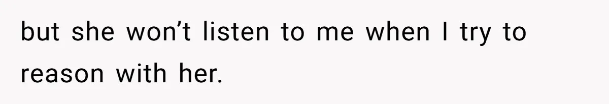 but she won’t listen to me when I try to reason with her.
