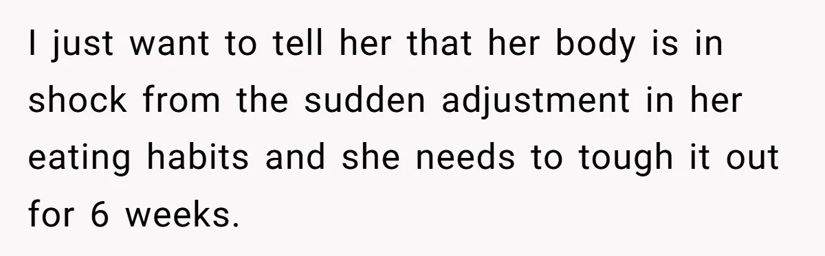 I just want to tell her that her body is in shock from the sudden adjustment in her eating habits and she needs to tough it out for 6 weeks.