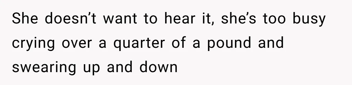 She doesn’t want to hear it, she’s too busy crying over a quarter of a pound and swearing up and down