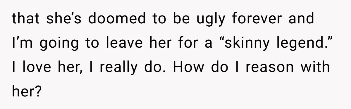 that she’s doomed to be ugly forever and I’m going to leave her for a “skinny legend.” I love her, I really do. How do I reason with her?