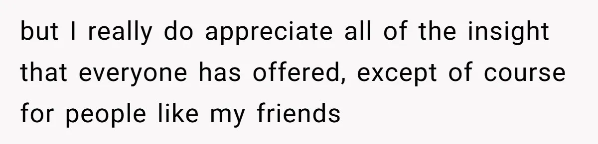 but I really do appreciate all of the insight that everyone has offered, except of course for people like my friends