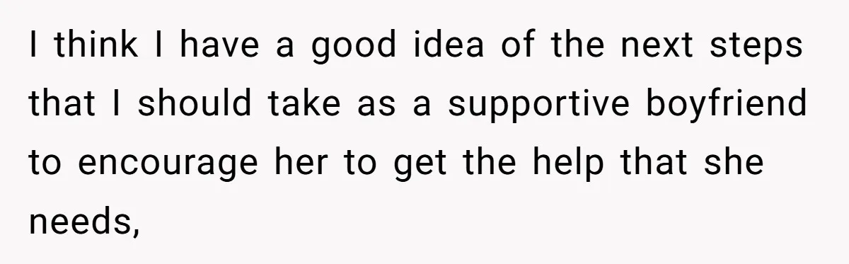 I think I have a good idea of the next steps that I should take as a supportive boyfriend to encourage her to get the help that she needs,