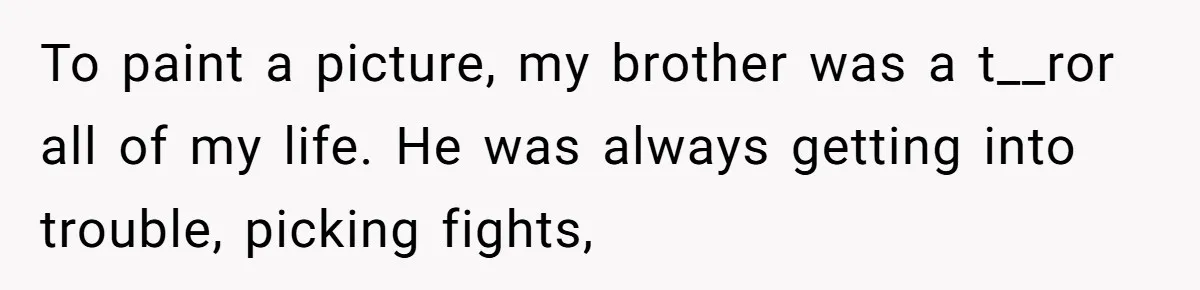 To paint a picture, my brother was a t__ror all of my life. He was always getting into trouble, picking fights,