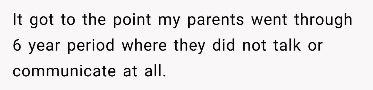 It got to the point my parents went through 6 year period where they did not talk or communicate at all.