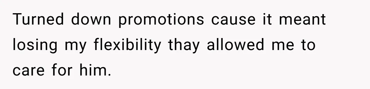 Turned down promotions cause it meant losing my flexibility thay allowed me to care for him.