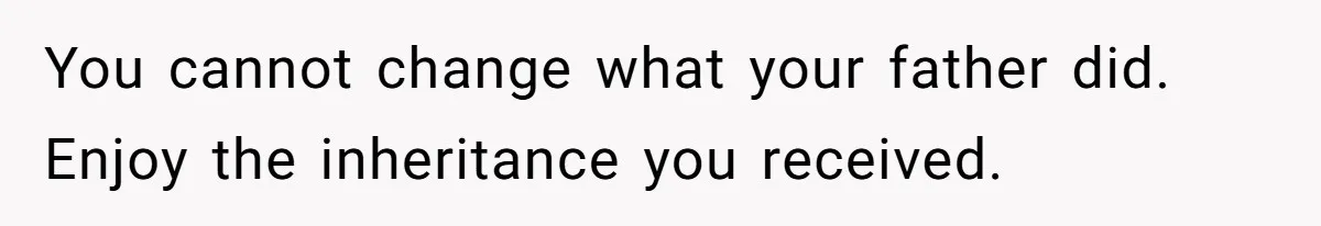 You cannot change what your father did. Enjoy the inheritance you received.