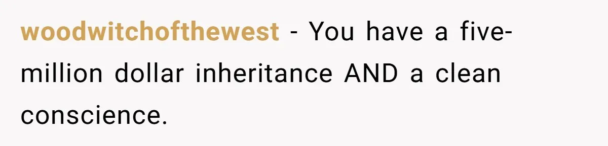 woodwitchofthewest − You have a five-million dollar inheritance AND a clean conscience.