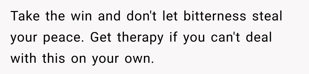 Take the win and don't let bitterness steal your peace. Get therapy if you can't deal with this on your own.
