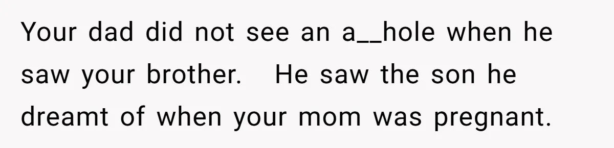 Your dad did not see an a__hole when he saw your brother.   He saw the son he dreamt of when your mom was pregnant.