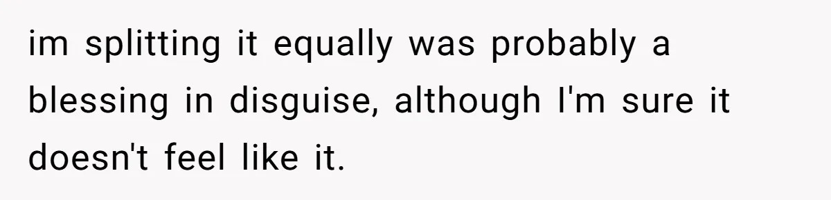 im splitting it equally was probably a blessing in disguise, although I'm sure it doesn't feel like it.