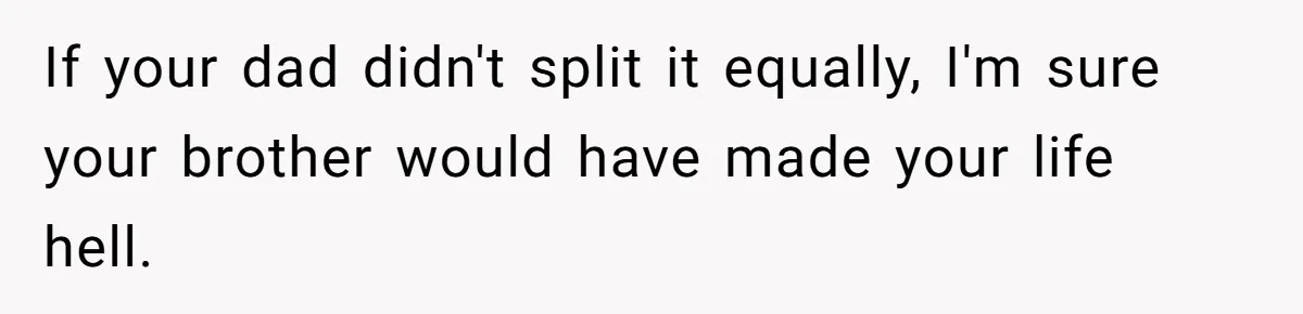If your dad didn't split it equally, I'm sure your brother would have made your life hell.