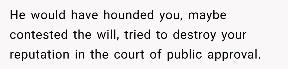 He would have hounded you, maybe contested the will, tried to destroy your reputation in the court of public approval.