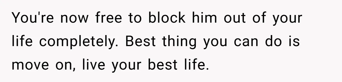 You're now free to block him out of your life completely. Best thing you can do is move on, live your best life.