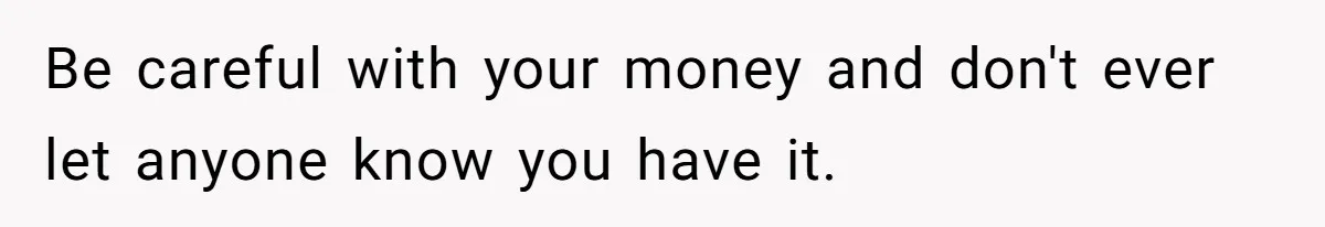 Be careful with your money and don't ever let anyone know you have it.