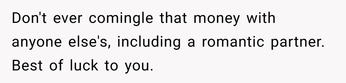 Don't ever comingle that money with anyone else's, including a romantic partner. Best of luck to you.