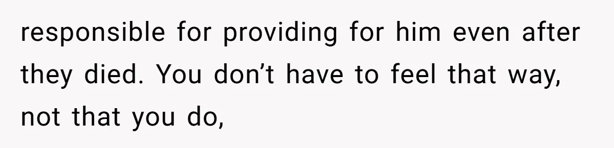 responsible for providing for him even after they died. You don’t have to feel that way, not that you do,